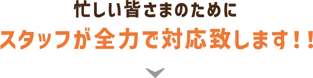 忙しい皆さまのためにスタッフが全力で対応致します！！