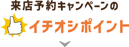 来店予約キャンペーンのイチオシポイント！